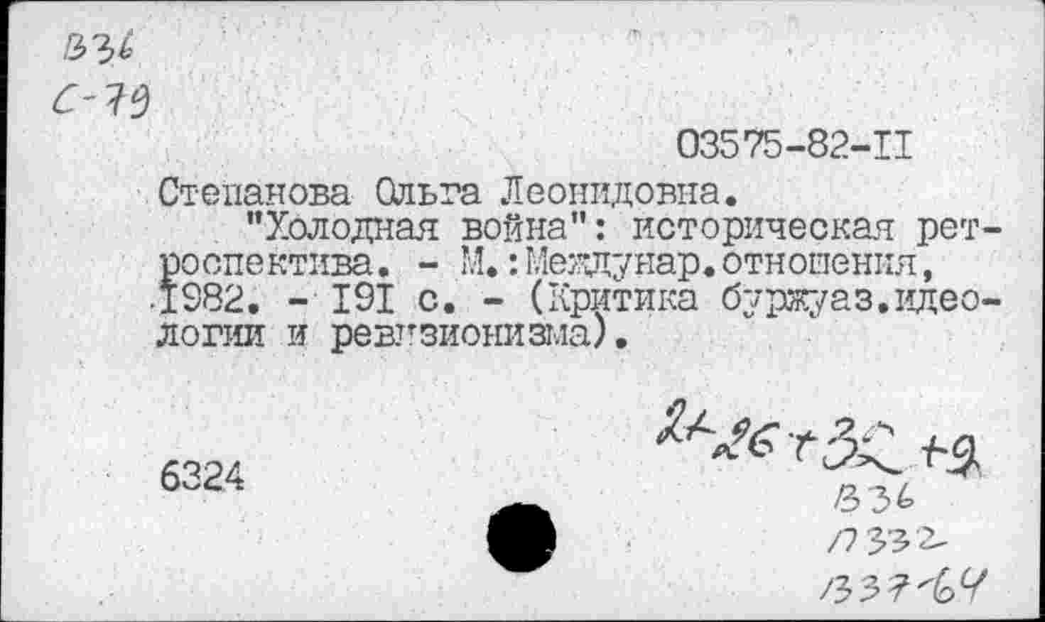 ﻿а
03575-82-11
Степанова Ольта Леонидовна.
"Холодная война": историческая ретроспектива . - М.:Меядунар.отношения, •1982. - 191 с. - (Критика буржуаз.идеологии и ревизионизма).
6324
/7 33£-
/Ъ -2,